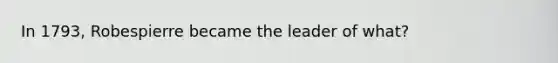 In 1793, Robespierre became the leader of what?