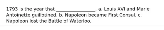 1793 is the year that _________________. a. Louis XVI and Marie Antoinette guillotined. b. Napoleon became First Consul. c. Napoleon lost the Battle of Waterloo.