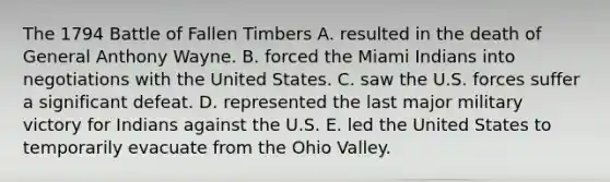 The 1794 Battle of Fallen Timbers A. resulted in the death of General Anthony Wayne. B. forced the Miami Indians into negotiations with the United States. C. saw the U.S. forces suffer a significant defeat. D. represented the last major military victory for Indians against the U.S. E. led the United States to temporarily evacuate from the Ohio Valley.