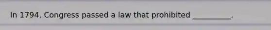 In 1794, Congress passed a law that prohibited __________.