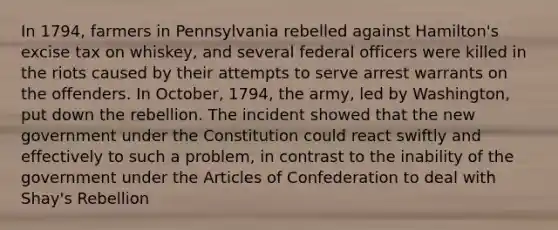 In 1794, farmers in Pennsylvania rebelled against Hamilton's excise tax on whiskey, and several federal officers were killed in the riots caused by their attempts to serve arrest warrants on the offenders. In October, 1794, the army, led by Washington, put down the rebellion. The incident showed that the new government under the Constitution could react swiftly and effectively to such a problem, in contrast to the inability of the government under the Articles of Confederation to deal with Shay's Rebellion