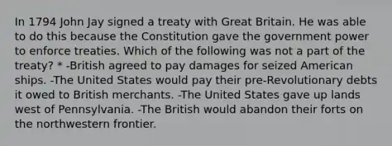 In 1794 John Jay signed a treaty with Great Britain. He was able to do this because the Constitution gave the government power to enforce treaties. Which of the following was not a part of the treaty? * -British agreed to pay damages for seized American ships. -The United States would pay their pre-Revolutionary debts it owed to British merchants. -The United States gave up lands west of Pennsylvania. -The British would abandon their forts on the northwestern frontier.