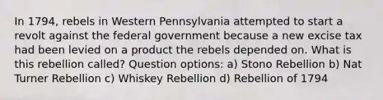 In 1794, rebels in Western Pennsylvania attempted to start a revolt against the federal government because a new excise tax had been levied on a product the rebels depended on. What is this rebellion called? Question options: a) Stono Rebellion b) Nat Turner Rebellion c) Whiskey Rebellion d) Rebellion of 1794