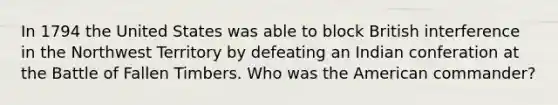 In 1794 the United States was able to block British interference in the Northwest Territory by defeating an Indian conferation at the Battle of Fallen Timbers. Who was the American commander?