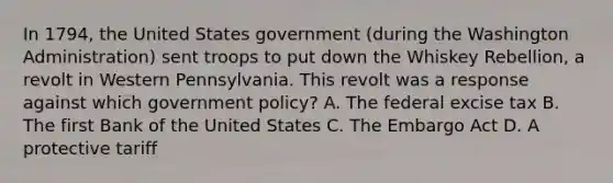 In 1794, the United States government (during the Washington Administration) sent troops to put down the Whiskey Rebellion, a revolt in Western Pennsylvania. This revolt was a response against which government policy? A. The federal excise tax B. The first Bank of the United States C. The Embargo Act D. A protective tariff