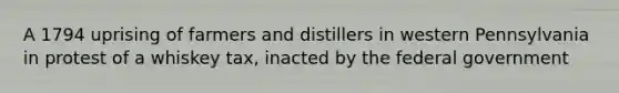 A 1794 uprising of farmers and distillers in western Pennsylvania in protest of a whiskey tax, inacted by the federal government