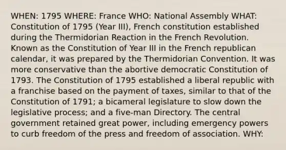 WHEN: 1795 WHERE: France WHO: National Assembly WHAT: Constitution of 1795 (Year III), French constitution established during the Thermidorian Reaction in the French Revolution. Known as the Constitution of Year III in the French republican calendar, it was prepared by the Thermidorian Convention. It was more conservative than the abortive democratic Constitution of 1793. The Constitution of 1795 established a liberal republic with a franchise based on the payment of taxes, similar to that of the Constitution of 1791; a bicameral legislature to slow down the legislative process; and a five-man Directory. The central government retained great power, including emergency powers to curb freedom of the press and freedom of association. WHY: