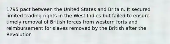 1795 pact between the United States and Britain. It secured limited trading rights in the West Indies but failed to ensure timely removal of British forces from western forts and reimbursement for slaves removed by the British after the Revolution