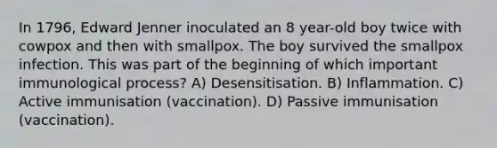 In 1796, Edward Jenner inoculated an 8 year-old boy twice with cowpox and then with smallpox. The boy survived the smallpox infection. This was part of the beginning of which important immunological process? A) Desensitisation. B) Inflammation. C) Active immunisation (vaccination). D) Passive immunisation (vaccination).