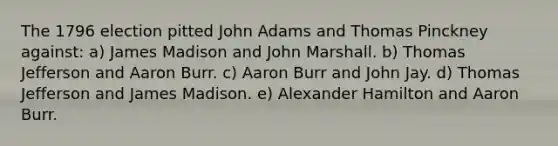 The 1796 election pitted John Adams and Thomas Pinckney against: a) James Madison and John Marshall. b) Thomas Jefferson and Aaron Burr. c) Aaron Burr and John Jay. d) Thomas Jefferson and James Madison. e) Alexander Hamilton and Aaron Burr.