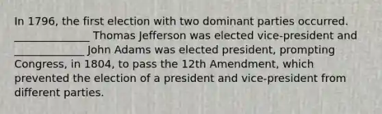 In 1796, the first election with two dominant parties occurred. ______________ Thomas Jefferson was elected vice-president and _____________ John Adams was elected president, prompting Congress, in 1804, to pass the 12th Amendment, which prevented the election of a president and vice-president from different parties.