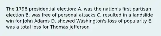 The 1796 presidential election: A. was the nation's first partisan election B. was free of personal attacks C. resulted in a landslide win for John Adams D. showed Washington's loss of popularity E. was a total loss for Thomas Jefferson