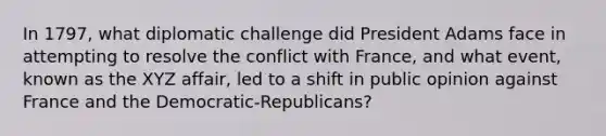 In 1797, what diplomatic challenge did President Adams face in attempting to resolve the conflict with France, and what event, known as the XYZ affair, led to a shift in public opinion against France and the Democratic-Republicans?