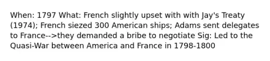 When: 1797 What: French slightly upset with with Jay's Treaty (1974); French siezed 300 American ships; Adams sent delegates to France-->they demanded a bribe to negotiate Sig: Led to the Quasi-War between America and France in 1798-1800