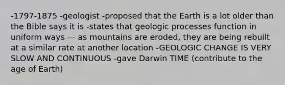 -1797-1875 -geologist -proposed that the Earth is a lot older than the Bible says it is -states that geologic processes function in uniform ways — as mountains are eroded, they are being rebuilt at a similar rate at another location -GEOLOGIC CHANGE IS VERY SLOW AND CONTINUOUS -gave Darwin TIME (contribute to the age of Earth)