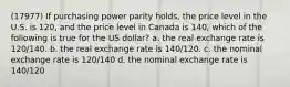 (17977) If purchasing power parity holds, the price level in the U.S. is 120, and the price level in Canada is 140, which of the following is true for the US dollar? a. the real exchange rate is 120/140. b. the real exchange rate is 140/120. c. the nominal exchange rate is 120/140 d. the nominal exchange rate is 140/120