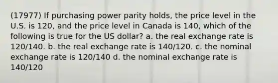 (17977) If purchasing power parity holds, the price level in the U.S. is 120, and the price level in Canada is 140, which of the following is true for the US dollar? a. the real exchange rate is 120/140. b. the real exchange rate is 140/120. c. the nominal exchange rate is 120/140 d. the nominal exchange rate is 140/120