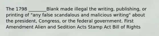 The 1798 ________Blank made illegal the writing, publishing, or printing of "any false scandalous and malicious writing" about the president, Congress, or the federal government. First Amendment Alien and Sedition Acts Stamp Act Bill of Rights