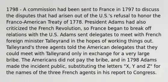 1798 - A commission had been sent to France in 1797 to discuss the disputes that had arisen out of the U.S.'s refusal to honor the Franco-American Treaty of 1778. President Adams had also criticized the French Revolution, so France began to break off relations with the U.S. Adams sent delegates to meet with French foreign minister Talleyrand in the hopes of working things out. Talleyrand's three agents told the American delegates that they could meet with Talleyrand only in exchange for a very large bribe. The Americans did not pay the bribe, and in 1798 Adams made the incident public, substituting the letters "X, Y and Z" for the names of the three French agents in his report to Congress.