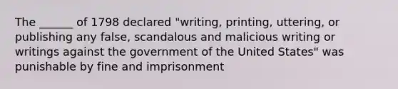 The ______ of 1798 declared "writing, printing, uttering, or publishing any false, scandalous and malicious writing or writings against the government of the United States" was punishable by fine and imprisonment