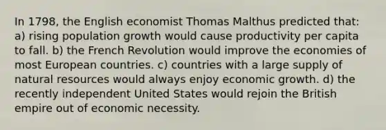 In 1798, the English economist Thomas Malthus predicted that: a) rising population growth would cause productivity per capita to fall. b) the French Revolution would improve the economies of most European countries. c) countries with a large supply of natural resources would always enjoy economic growth. d) the recently independent United States would rejoin the British empire out of economic necessity.