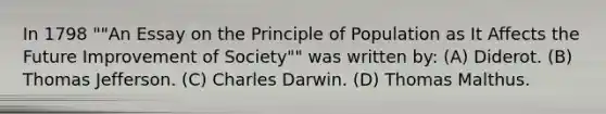 In 1798 ""An Essay on the Principle of Population as It Affects the Future Improvement of Society"" was written by: (A) Diderot. (B) Thomas Jefferson. (C) Charles Darwin. (D) Thomas Malthus.