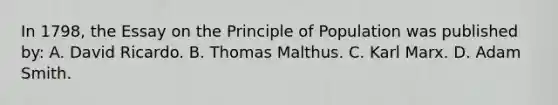 In 1798, the Essay on the Principle of Population was published by: A. David Ricardo. B. Thomas Malthus. C. Karl Marx. D. Adam Smith.