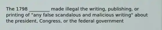 The 1798 _________ made illegal the writing, publishing, or printing of "any false scandalous and malicious writing" about the president, Congress, or the federal government