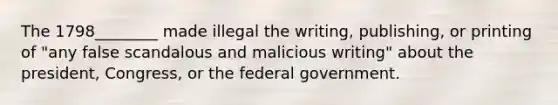 The 1798________ made illegal the writing, publishing, or printing of "any false scandalous and malicious writing" about the president, Congress, or the federal government.