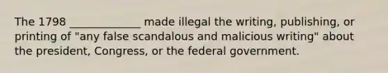 The 1798 _____________ made illegal the writing, publishing, or printing of "any false scandalous and malicious writing" about the president, Congress, or the federal government.