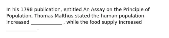 In his 1798 publication, entitled An Assay on the Principle of Population, Thomas Malthus stated the human population increased _____________ , while the food supply increased _____________.