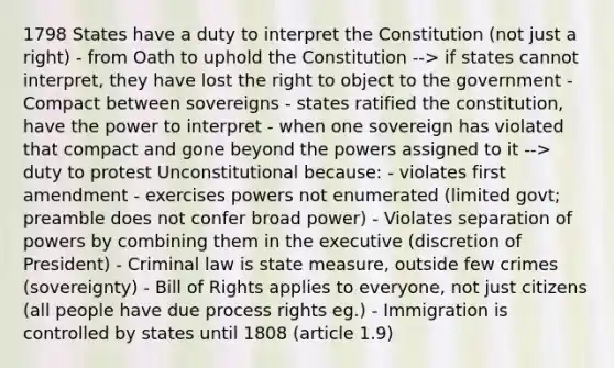 1798 States have a duty to interpret the Constitution (not just a right) - from Oath to uphold the Constitution --> if states cannot interpret, they have lost the right to object to the government - Compact between sovereigns - states ratified the constitution, have the power to interpret - when one sovereign has violated that compact and gone beyond the powers assigned to it --> duty to protest Unconstitutional because: - violates first amendment - exercises powers not enumerated (limited govt; preamble does not confer broad power) - Violates separation of powers by combining them in the executive (discretion of President) - Criminal law is state measure, outside few crimes (sovereignty) - Bill of Rights applies to everyone, not just citizens (all people have due process rights eg.) - Immigration is controlled by states until 1808 (article 1.9)