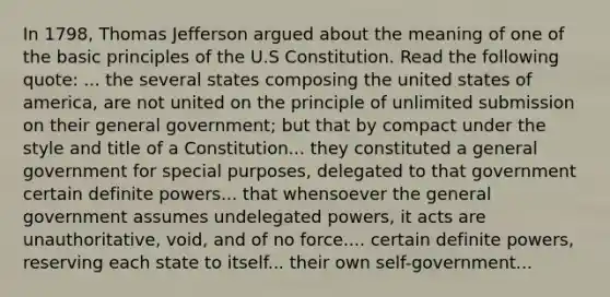 In 1798, Thomas Jefferson argued about the meaning of one of the basic principles of the U.S Constitution. Read the following quote: ... the several states composing the united states of america, are not united on the principle of unlimited submission on their general government; but that by compact under the style and title of a Constitution... they constituted a general government for special purposes, delegated to that government certain definite powers... that whensoever the general government assumes undelegated powers, it acts are unauthoritative, void, and of no force.... certain definite powers, reserving each state to itself... their own self-government...