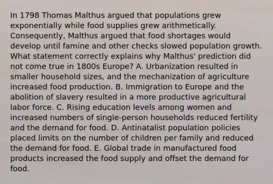 In 1798 Thomas Malthus argued that populations grew exponentially while food supplies grew arithmetically. Consequently, Malthus argued that food shortages would develop until famine and other checks slowed population growth. What statement correctly explains why Malthus' prediction did not come true in 1800s Europe? A. Urbanization resulted in smaller household sizes, and the mechanization of agriculture increased food production. B. Immigration to Europe and the abolition of slavery resulted in a more productive agricultural labor force. C. Rising education levels among women and increased numbers of single-person households reduced fertility and the demand for food. D. Antinatalist population policies placed limits on the number of children per family and reduced the demand for food. E. Global trade in manufactured food products increased the food supply and offset the demand for food.