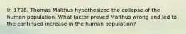 In 1798, Thomas Malthus hypothesized the collapse of the human population. What factor proved Malthus wrong and led to the continued increase in the human population?