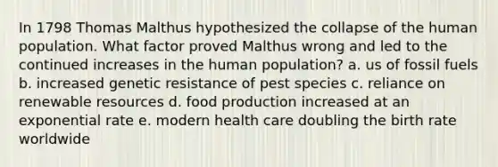 In 1798 Thomas Malthus hypothesized the collapse of the human population. What factor proved Malthus wrong and led to the continued increases in the human population? a. us of fossil fuels b. increased genetic resistance of pest species c. reliance on renewable resources d. food production increased at an exponential rate e. modern health care doubling the birth rate worldwide