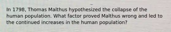 In 1798, Thomas Malthus hypothesized the collapse of the human population. What factor proved Malthus wrong and led to the continued increases in the human population?