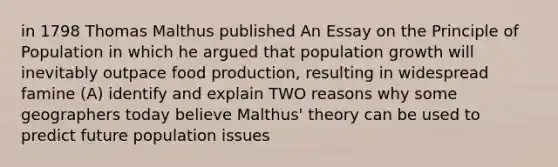 in 1798 Thomas Malthus published An Essay on the Principle of Population in which he argued that population growth will inevitably outpace food production, resulting in widespread famine (A) identify and explain TWO reasons why some geographers today believe Malthus' theory can be used to predict future population issues