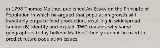 in 1798 Thomas Malthus published An Essay on the Principle of Population in which he argued that population growth will inevitably outpace food production, resulting in widespread famine (B) identify and explain TWO reasons why some geographers today believe Malthus' theory cannot be used to predict future population issues