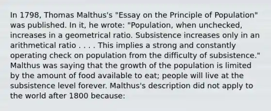 In 1798, Thomas Malthus's "Essay on the Principle of Population" was published. In it, he wrote: "Population, when unchecked, increases in a geometrical ratio. Subsistence increases only in an arithmetical ratio . . . . This implies a strong and constantly operating check on population from the difficulty of subsistence." Malthus was saying that the growth of the population is limited by the amount of food available to eat; people will live at the subsistence level forever. Malthus's description did not apply to the world after 1800 because: