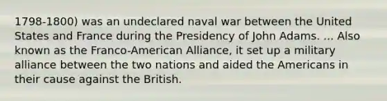 1798-1800) was an undeclared naval war between the United States and France during the Presidency of John Adams. ... Also known as the Franco-American Alliance, it set up a military alliance between the two nations and aided the Americans in their cause against the British.