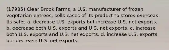 (17985) Clear Brook Farms, a U.S. manufacturer of frozen vegetarian entrees, sells cases of its product to stores overseas. Its sales a. decrease U.S. exports but increase U.S. net exports. b. decrease both U.S. exports and U.S. net exports. c. increase both U.S. exports and U.S. net exports. d. increase U.S. exports but decrease U.S. net exports.