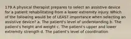 179.A physical therapist prepares to select an assistive device for a patient rehabilitating from a lower extremity injury. Which of the following would be of LEAST importance when selecting an assistive device? a. The patient's level of understanding b. The patient's height and weight c. The patient's upper and lower extremity strength d. The patient's level of coordination