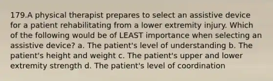 179.A physical therapist prepares to select an assistive device for a patient rehabilitating from a lower extremity injury. Which of the following would be of LEAST importance when selecting an assistive device? a. The patient's level of understanding b. The patient's height and weight c. The patient's upper and lower extremity strength d. The patient's level of coordination