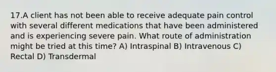 17.A client has not been able to receive adequate pain control with several different medications that have been administered and is experiencing severe pain. What route of administration might be tried at this time? A) Intraspinal B) Intravenous C) Rectal D) Transdermal