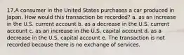 17.A consumer in the United States purchases a car produced in Japan. How would this transaction be recorded? a. as an increase in the U.S. current account b. as a decrease in the U.S. current account c. as an increase in the U.S. capital account d. as a decrease in the U.S. capital account e. The transaction is not recorded because there is no exchange of services.