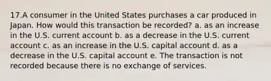 17.A consumer in the United States purchases a car produced in Japan. How would this transaction be recorded? a. as an increase in the U.S. current account b. as a decrease in the U.S. current account c. as an increase in the U.S. capital account d. as a decrease in the U.S. capital account e. The transaction is not recorded because there is no exchange of services.