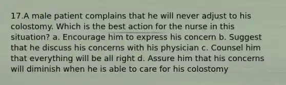 17.A male patient complains that he will never adjust to his colostomy. Which is the best action for the nurse in this situation? a. Encourage him to express his concern b. Suggest that he discuss his concerns with his physician c. Counsel him that everything will be all right d. Assure him that his concerns will diminish when he is able to care for his colostomy