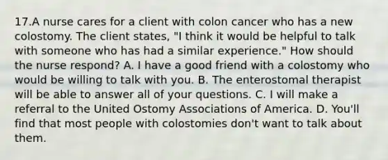 17.A nurse cares for a client with colon cancer who has a new colostomy. The client states, "I think it would be helpful to talk with someone who has had a similar experience." How should the nurse respond? A. I have a good friend with a colostomy who would be willing to talk with you. B. The enterostomal therapist will be able to answer all of your questions. C. I will make a referral to the United Ostomy Associations of America. D. You'll find that most people with colostomies don't want to talk about them.