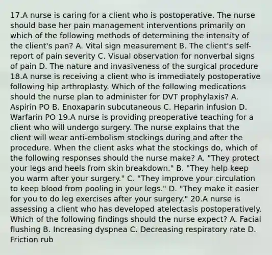 17.A nurse is caring for a client who is postoperative. The nurse should base her pain management interventions primarily on which of the following methods of determining the intensity of the client's pan? A. Vital sign measurement B. The client's self-report of pain severity C. Visual observation for nonverbal signs of pain D. The nature and invasiveness of the surgical procedure 18.A nurse is receiving a client who is immediately postoperative following hip arthroplasty. Which of the following medications should the nurse plan to administer for DVT prophylaxis? A. Aspirin PO B. Enoxaparin subcutaneous C. Heparin infusion D. Warfarin PO 19.A nurse is providing preoperative teaching for a client who will undergo surgery. The nurse explains that the client will wear anti-embolism stockings during and after the procedure. When the client asks what the stockings do, which of the following responses should the nurse make? A. "They protect your legs and heels from skin breakdown." B. "They help keep you warm after your surgery." C. "They improve your circulation to keep blood from pooling in your legs." D. "They make it easier for you to do leg exercises after your surgery." 20.A nurse is assessing a client who has developed atelectasis postoperatively. Which of the following findings should the nurse expect? A. Facial flushing B. Increasing dyspnea C. Decreasing respiratory rate D. Friction rub